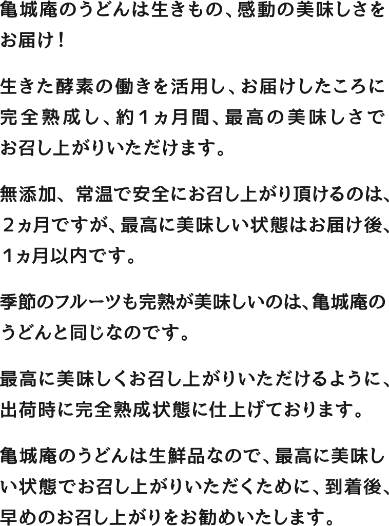 亀城庵のうどんは生きもの、感動の美味しさをお届け！ 生きた酵素の働きを活用し、お届けしたころに完全熟成し、約１ヵ月間、最高の美味しさでお召し上がりいただけます。